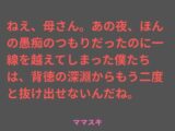 ねえ、母さん。あの夜、ほんの愚痴のつもりだったのに一線を越えてしまった僕たちは、背徳の深淵からもう二度と抜け出せないんだね。