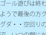ゴール遊びは終わるようで最後の方グダグダ・・空回りの泥沼  いつの間にか別の場所で・・・